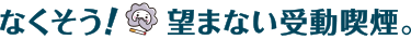 なくそう！望まない受動喫煙。