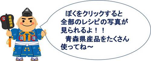 ぼくをクリックすると全部のレシピの写真がみられるよ!!青森県産品をたくさん使ってね~