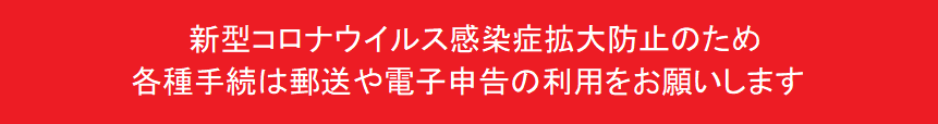 新型コロナウイルス感染症拡大防止のため、各種手続は郵送や電子申告の利用をお願いします